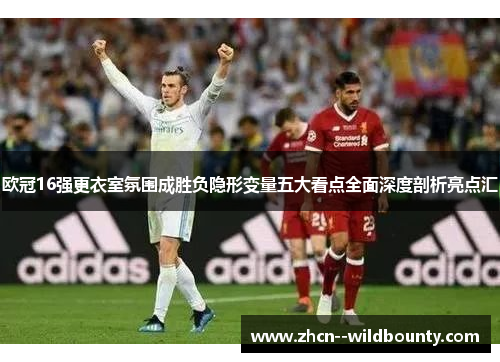 欧冠16强更衣室氛围成胜负隐形变量五大看点全面深度剖析亮点汇 欧冠16强更衣室氛围成胜负隐形变量五大看点全面深度剖析亮点汇