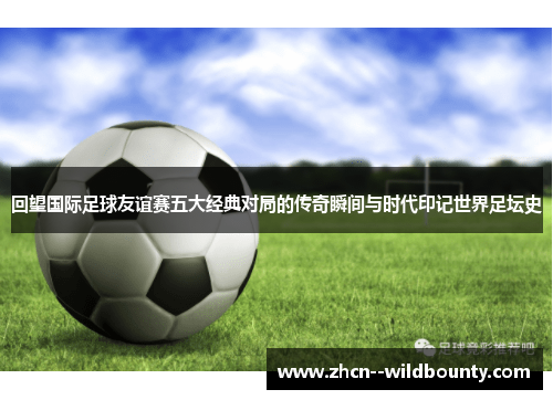 回望国际足球友谊赛五大经典对局的传奇瞬间与时代印记世界足坛史