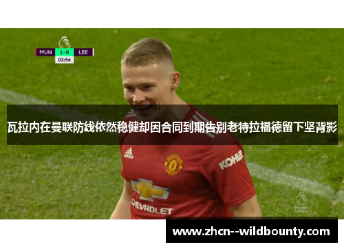 瓦拉内在曼联防线依然稳健却因合同到期告别老特拉福德留下坚背影